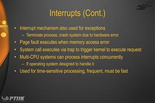 Interrupts (Cont.)
• Interrupt mechanism also used for exceptions
– Terminate process, crash system due to hardware error

• Page fault executes when memory access error
• System call executes via trap to trigger kernel to execute request
• Multi-CPU systems can process interrupts concurrently
– If operating system designed to handle it

• Used for time-sensitive processing, frequent, must be fast

 