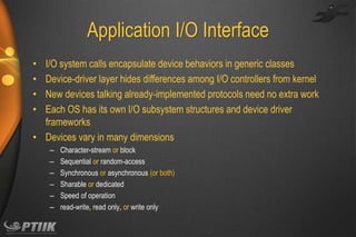 Application I/O Interface
I/O system calls encapsulate device behaviors in generic classes
Device-driver layer hides differences among I/O controllers from kernel
New devices talking already-implemented protocols need no extra work
Each OS has its own I/O subsystem structures and device driver
frameworks
• Devices vary in many dimensions
•
•
•
•

–
–
–
–
–
–

Character-stream or block
Sequential or random-access
Synchronous or asynchronous (or both)
Sharable or dedicated
Speed of operation
read-write, read only, or write only

 