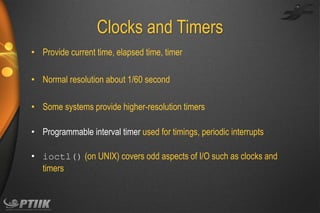 Clocks and Timers
• Provide current time, elapsed time, timer
• Normal resolution about 1/60 second
• Some systems provide higher-resolution timers

• Programmable interval timer used for timings, periodic interrupts
• ioctl() (on UNIX) covers odd aspects of I/O such as clocks and
timers

 