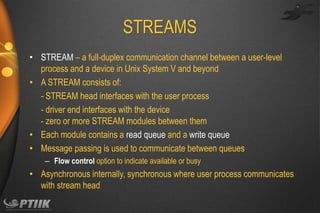 STREAMS
• STREAM – a full-duplex communication channel between a user-level
process and a device in Unix System V and beyond
• A STREAM consists of:
- STREAM head interfaces with the user process
- driver end interfaces with the device
- zero or more STREAM modules between them
• Each module contains a read queue and a write queue
• Message passing is used to communicate between queues
– Flow control option to indicate available or busy

• Asynchronous internally, synchronous where user process communicates
with stream head

 