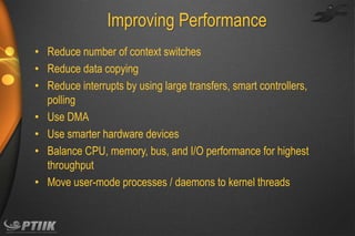 Improving Performance
• Reduce number of context switches
• Reduce data copying
• Reduce interrupts by using large transfers, smart controllers,
polling
• Use DMA
• Use smarter hardware devices
• Balance CPU, memory, bus, and I/O performance for highest
throughput
• Move user-mode processes / daemons to kernel threads

 