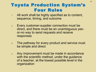Toyota Production System’s
Four Rules
1.

All work shall be highly specified as to content,
sequence, timing, and outcome

2.

Every customer-supplier connection must be
direct, and there must be an unambiguous yesor-no way to send requests and receive
responses

3.

The pathway for every product and service must
be simple and direct

4.

Any improvement must be made in accordance
with the scientific method, under the guidance
of a teacher, at the lowest possible level in the
organization

15

 
