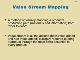 25

Value Stream Mapping

• A method of visually mapping a product's

production path (materials and information) from
"door to door".

• Value stream is all the actions (both value added
and non-value added) currently required to bring
a product through the main flows essential to
every product:

 