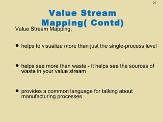 26

Value Stream
Mapping( Contd)

Value Stream Mapping;

• helps to visualize more than just the single-process level
more than waste
• helps seeyour value stream - it helps see the sources of
waste in

• provides a common language for talking about
manufacturing processes

 