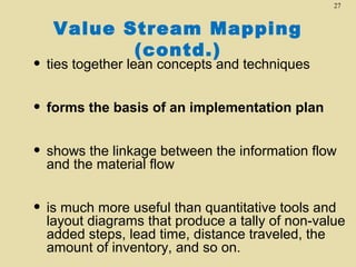 27

Value Stream Mapping
(contd.)

• ties together lean concepts and techniques
• forms the basis of an implementation plan
• shows the linkage between the information flow
and the material flow

• is much more useful than quantitative tools and

layout diagrams that produce a tally of non-value
added steps, lead time, distance traveled, the
amount of inventory, and so on.

 