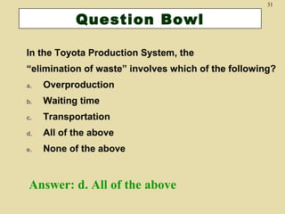 31

Question Bowl
In the Toyota Production System, the
“elimination of waste” involves which of the following?
a.

Overproduction

b.

Waiting time

c.

Transportation

d.

All of the above

e.

None of the above

Answer: d. All of the above

 