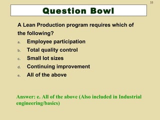 33

Question Bowl
A Lean Production program requires which of
the following?
a.

Employee participation

b.

Total quality control

c.

Small lot sizes

d.

Continuing improvement

e.

All of the above

Answer: e. All of the above (Also included in Industrial
engineering/basics)

 