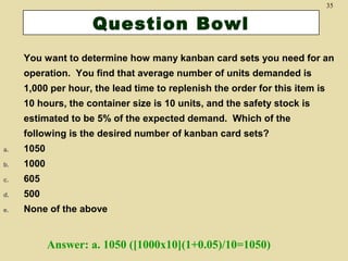 35

Question Bowl
You want to determine how many kanban card sets you need for an
operation. You find that average number of units demanded is
1,000 per hour, the lead time to replenish the order for this item is
10 hours, the container size is 10 units, and the safety stock is
estimated to be 5% of the expected demand. Which of the
following is the desired number of kanban card sets?
a.

1050

b.

1000

c.

605

d.

500

e.

None of the above

Answer: a. 1050 ([1000x10](1+0.05)/10=1050)

 
