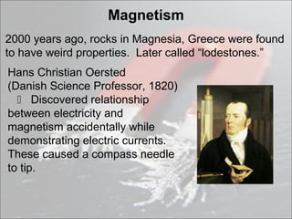Magnetism
2000 years ago, rocks in Magnesia, Greece were found
to have weird properties. Later called “lodestones.”
Hans Christian Oersted
(Danish Science Professor, 1820)
   Discovered relationship
between electricity and
magnetism accidentally while
demonstrating electric currents.
These caused a compass needle
to tip.
 
