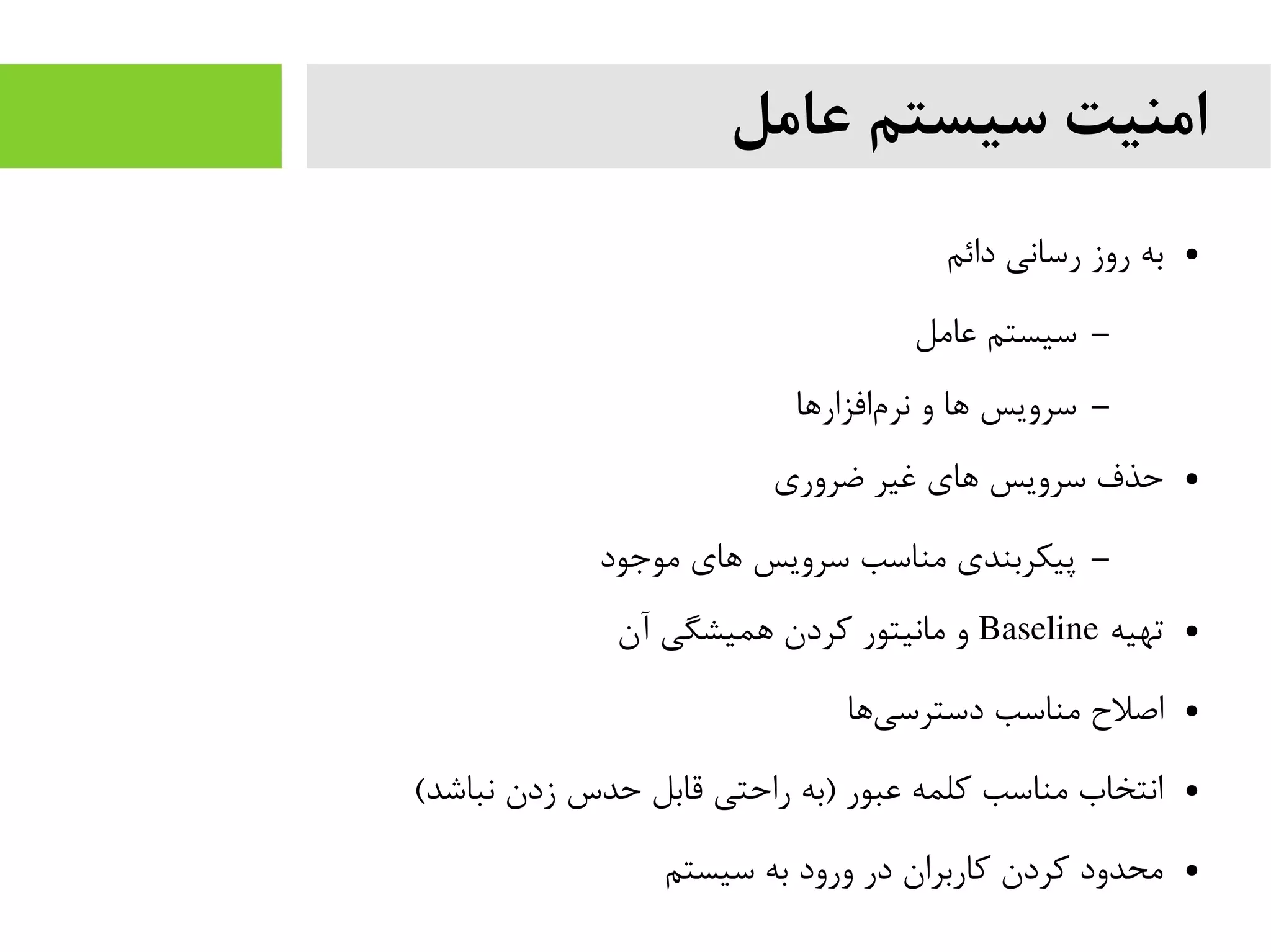 ‫عامل‬ ‫سیستم‬ ‫امنیت‬
●‫دائم‬ ‫رسانی‬ ‫روز‬ ‫به‬
–‫عایمل‬ ‫سیستم‬
–‫افزارها‬‫نرم‬ ‫و‬ ‫ها‬ ‫سرویس‬
●‫ضروری‬ ‫غیر‬ ‫های‬ ‫سرویس‬ ‫حذف‬
–‫یموجود‬ ‫های‬ ‫سرویس‬ ‫یمناسب‬ ‫پیکربندی‬
●‫تهیه‬Baseline‫آن‬ ‫همیشگی‬ ‫کردن‬ ‫یمانیتور‬ ‫و‬
●‫ها‬‫دسترسی‬ ‫یمناسب‬ ‫اصل ح‬
●(‫نباشد‬ ‫زدن‬ ‫حدس‬ ‫قابل‬ ‫راحتی‬ ‫)به‬ ‫عبور‬ ‫کلمه‬ ‫یمناسب‬ ‫انتخاب‬
●‫سیستم‬ ‫به‬ ‫ورود‬ ‫در‬ ‫کاربران‬ ‫کردن‬ ‫یمحدود‬
 