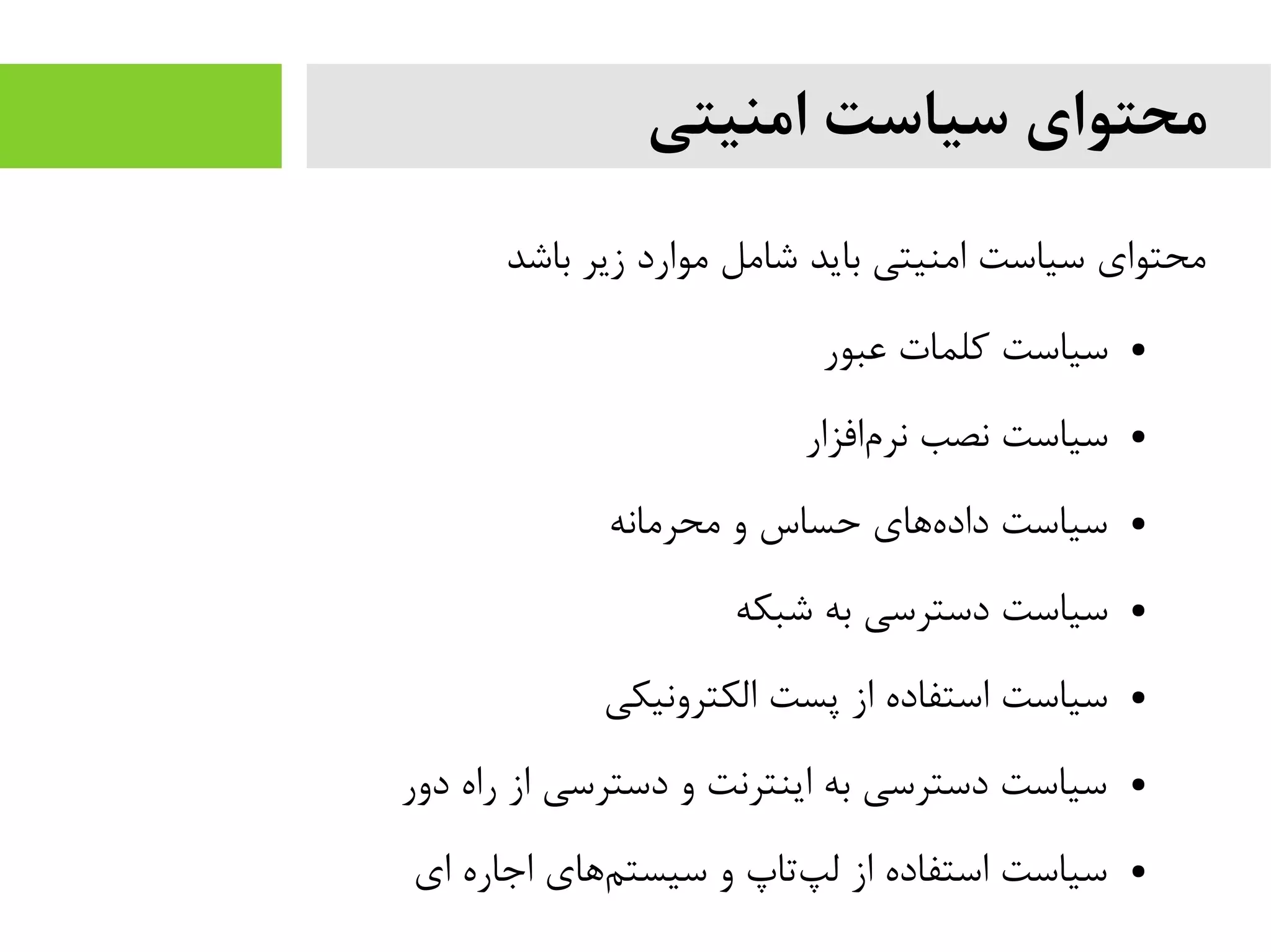 ‫امنیتی‬ ‫سیاست‬ ‫محتوای‬
‫باشد‬ ‫زیر‬ ‫یموارد‬ ‫شایمل‬ ‫باید‬ ‫ایمنیتی‬ ‫سیاست‬ ‫یمحتوای‬
●‫عبور‬ ‫کلمات‬ ‫سیاست‬
●‫افزار‬‫نرم‬ ‫نصب‬ ‫سیاست‬
●‫یمحریمانه‬ ‫و‬ ‫حساس‬ ‫های‬‫داده‬ ‫سیاست‬
●‫شبکه‬ ‫به‬ ‫دسترسی‬ ‫سیاست‬
●‫الکترونیکی‬ ‫پست‬ ‫از‬ ‫استفاده‬ ‫سیاست‬
●‫دور‬ ‫راه‬ ‫از‬ ‫دسترسی‬ ‫و‬ ‫اینترنت‬ ‫به‬ ‫دسترسی‬ ‫سیاست‬
●‫ای‬ ‫اجاره‬ ‫های‬‫سیستم‬ ‫و‬ ‫تاپ‬‫لپ‬ ‫از‬ ‫استفاده‬ ‫سیاست‬
 