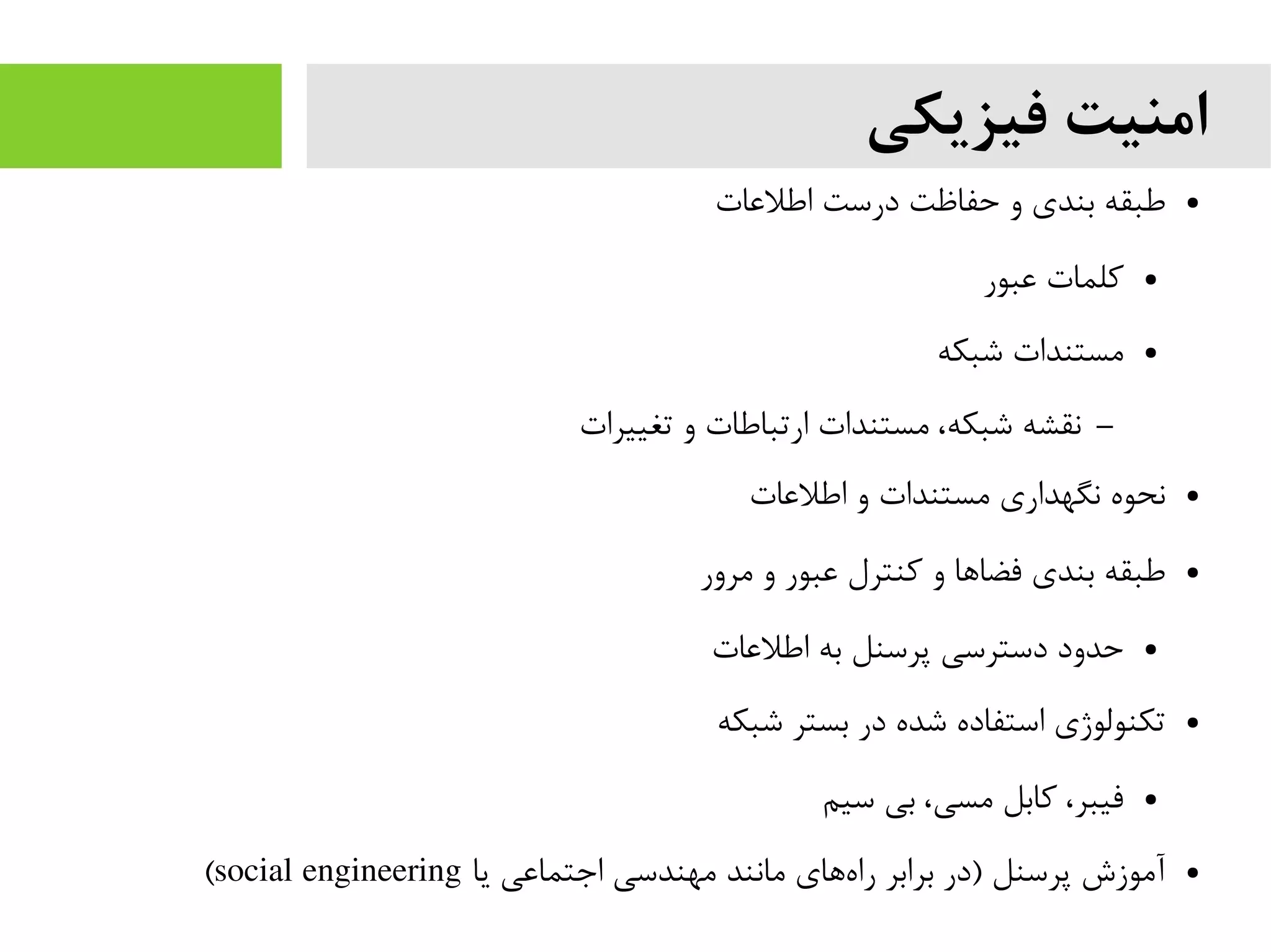 ‫فیزیکی‬ ‫امنیت‬
●‫اطلعات‬ ‫درست‬ ‫حفاظت‬ ‫و‬ ‫بندی‬ ‫طبقه‬
●‫عبور‬ ‫کلمات‬
●‫شبکه‬ ‫یمستندات‬
–‫تغییرات‬ ‫و‬ ‫ارتباطات‬ ‫یمستندات‬ ،‫شبکه‬ ‫نقشه‬
●‫اطلعات‬ ‫و‬ ‫یمستندات‬ ‫نگهداری‬ ‫نحوه‬
●‫یمرور‬ ‫و‬ ‫عبور‬ ‫کنترل‬ ‫و‬ ‫فضاها‬ ‫بندی‬ ‫طبقه‬
●‫اطلعات‬ ‫به‬ ‫پرسنل‬ ‫دسترسی‬ ‫حدود‬
●‫شبکه‬ ‫بستر‬ ‫در‬ ‫شده‬ ‫استفاده‬ ‫تکنولوژی‬
●‫سیم‬ ‫بی‬ ،‫یمسی‬ ‫کابل‬ ،‫فیبر‬
●‫یا‬ ‫اجتماعی‬ ‫یمهندسی‬ ‫یمانند‬ ‫های‬‫راه‬ ‫برابر‬ ‫)در‬ ‫پرسنل‬ ‫آیموزش‬social engineering(
 
