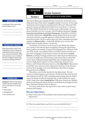 ©Pearson Education, Inc., publishing as Pearson Prentice Hall. All rights reserved.
174
READING CHECK
In what part of the country did
the Dust Bowl occur?
VOCABULARY STRATEGY
What does drastic mean in the
underlined sentence? Read the
underlined sentence aloud, but
leave out the word drastic. What
word could you use in its place?
Use this strategy to help you fig-
ure out the meaning of drastic.
READING SKILL
Categorize Which of the follow-
ing were present in both urban
and rural America? Circle your
answer.
• Hoovervilles
• Unemployment
• Farm foreclosures
The Great Depression deeply affected Americans. Some lost every-
thing they had while others struggled simply to survive. In the cities,
Americans faced rampant unemployment. Between 1921 and 1929,
annual average unemployment rates never rose above 3.7 percent.
By 1933, almost 25 percent of workers were without jobs. As unem-
ployed families ran out of money, their hardship deepened. Drastic
necessity forced them to sell their belongings. Sometimes a family’s
only food came from a bread line, where people lined up for hand-
outs from charities or public agencies. Many people were evicted
from their homes. With no place else to go, they sometimes grouped
together in Hoovervilles—makeshift shantytowns of tents and
shacks built on public land or vacant lots.
Conditions were bad in rural America, too. Before the depres-
sion, farmers had already been struggling. During the depression,
their problems worsened. Crop prices dropped lower. Between 1930
and 1934, nearly one million farmers lost their homes for failure to
pay their mortgages. Some farmers stayed on the land as tenant
farmers, working for bigger landowners rather than for themselves.
A severe drought and overfarming on the Great Plains turned the
soil to dust, making farming impossible and creating huge dust
storms. High plains regions in Texas, Oklahoma, Kansas, New
Mexico, and Colorado became known as the Dust Bowl. Many farm-
ers left the area and moved to California to look for work. Because
some of these people were from Oklahoma, Dust Bowl refugees
became known as Okies.
Minorities were hit the hardest by the depression. African
American sharecroppers were thrown off the land they had farmed
and migrated north. In 1932, unemployment among African Ameri-
cans was nearly double the national rate. In the Southwest, many
white Americans urged repatriation of Mexican Americans. Repatri-
ation involved government efforts to send Mexican immigrants and
their American children back to Mexico.
For many Americans, the depression was a time of great hope-
lessness and despair.
Review Questions
1. What were some of the problems that farmers faced during the
depression?
2. What was repatriation, and who was most affected by it?
Name Class Date
CHAPTER
12 Section Summary
Section 2 AMERICANS FACE HARD TIMES
 