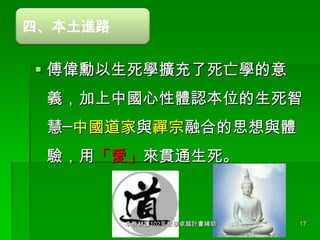 四、本土進路

 傅偉勳以生死學擴充了死亡學的意
義，加上中國心性體認本位的生死智

慧─中國道家與禪宗融合的思想與體
驗，用「愛」來貫通生死。

本教材獲102年教學卓越計畫補助

17

 