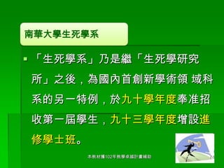 南華大學生死學系

 「生死學系」乃是繼「生死學研究
所」之後，為國內首創新學術領 域科

系的另一特例，於九十學年度奉准招
收第一屆學生，九十三學年度增設進

修學士班。
本教材獲102年教學卓越計畫補助

74

 