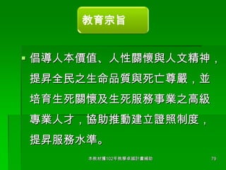 教育宗旨

 倡導人本價值、人性關懷與人文精神，

提昇全民之生命品質與死亡尊嚴，並
培育生死關懷及生死服務事業之高級

專業人才，協助推動建立證照制度，
提昇服務水準。
本教材獲102年教學卓越計畫補助

79

 