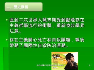 二、歷史發展

 直到二次世界大戰末期受到歐陸存在
主義哲學流行的衝擊，重新喚起學界
注意。
 存在主義關心死亡和自殺議題，戰後
帶動了國際性自殺防治運動。

本教材獲102年教學卓越計畫補助

9

 