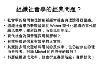 組織社會學的經典問題？ 社會學的發問和理論創新經常從古典理論尋找靈感。 組織社會學的新理論是從 Weber 理性化組織的當代組織現像中，重新詮釋，而發現新制度。 現代社會為何普遍採用科層制？ 有效率或迷信其有效率的正當性。 其實許多研究證明科層制的反效率，但仍能存在的理由是後者。討論 Michel 的經典作的啟發？ 科層組織達成效率，但也衍生寡頭階級（目標替代） 