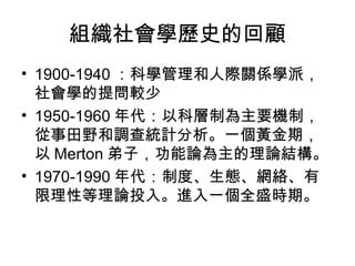 組織社會學歷史的回顧 1900-1940 ：科學管理和人際關係學派，社會學的提問較少 1950-1960 年代：以科層制為主要機制，從事田野和調查統計分析。一個黃金期，以 Merton 弟子，功能論為主的理論結構。 1970-1990 年代：制度、生態、網絡、有限理性等理論投入。進入一個全盛時期。 