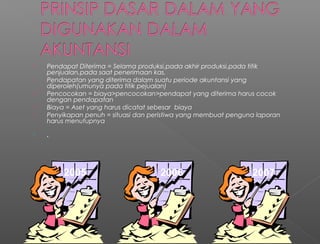  Pendapat Diterima = Selama produksi,pada akhir produksi,pada titik
penjualan,pada saat penerimaan kas.
 Pendapatan yang diterima dalam suatu periode akuntansi yang
diperoleh(umunya pada titik pejualan)
 Pencocokan = biaya>pencocokan>pendapat yang diterima harus cocok
dengan pendapatan
 Biaya = Aset yang harus dicatat sebesar biaya
 Penyikapan penuh = situasi dan peristiwa yang membuat penguna laporan
harus menutupnya
 .
2005 2006 2007
 