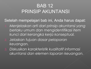 Setelah mempelajari bab ini, Anda harus dapat:
1. Menjelaskan arti dari prinsip akuntansi yang
berlaku umum dan mengidentifikasi item
kunci dari kerangka kerja konseptual.
2. Jelaskan tujuan dasar pelaporan
keuangan.
3. Diskusikan karakteristik kualitatif informasi
akuntansi dan elemen laporan keuangan.
BAB 12
PRINSIP AKUNTANSI
 