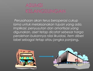 Perusahaan akan terus beroperasi cukup
lama untuk melaksanakan tujuan yang ada.
Implikasi: penyusutan dan amortisasi yang
digunakan, aset tetap dicatat sebesar harga
perolehan bukannya nilai likuidasi, item diberi
label sebagai tetap atau jangka panjang.
 