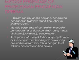 Dalam kontrak jangka panjang, pengakuan
pendapatan biasanya diperlukan sebelum
kontrak selesai.
 Metode persentase-of-completion mengakui
pendapatan atas dasar perkiraan yang masuk
akal kemajuan menuju penyelesaian.
 Kemajuan suatu proyek terhadap penyelesaian
diukur dengan membandingkan biaya yang
dikeluarkan dalam satu tahun dengan total
estimasi biaya keseluruhan proyek.
 