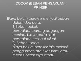 Biaya belum berakhir menjadi beban
dalam dua cara:
1)Beban pokok
persediaan barang dagangan
menjadi biaya pada saat
persediaan tersebut dijual
2) Beban usaha
biaya belum berakhir lain melalui
penggunaan atau konsumsi atau
melalui berlalunya waktu
COCOK (BEBAN PENGAKUAN)
PRINSIP
 