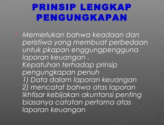 PRINSIP LENGKAP
PENGUNGKAPAN
 Memerlukan bahwa keadaan dan
peristiwa yang membuat perbedaan
untuk pkapan enggungpengguna
laporan keuangan .
Kepatuhan terhadap prinsip
pengungkapan penuh
1) Data dalam laporan keuangan
2) mencatat bahwa atas laporan
Ikhtisar kebijakan akuntansi penting
biasanya catatan pertama atas
laporan keuangan
 