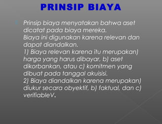 PRINSIP BIAYA
 Prinsip biaya menyatakan bahwa aset
dicatat pada biaya mereka.
Biaya ini digunakan karena relevan dan
dapat diandalkan.
1) Biaya relevan karena itu merupakan)
harga yang harus dibayar, b) aset
dikorbankan, atau c) komitmen yang
dibuat pada tanggal akuisisi.
2) Biaya diandalkan karena merupakan)
diukur secara obyektif, b) faktual, dan c)
verifiableV.
 