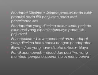  Pendapat Diterima = Selama produksi,pada akhir
produksi,pada titik penjualan,pada saat
penerimaan kas.
 Pendapatan yang diterima dalam suatu periode
akuntansi yang diperoleh(umunya pada titik
pejualan)
 Pencocokan = biaya>pencocokan>pendapat
yang diterima harus cocok dengan pendapatan
 Biaya = Aset yang harus dicatat sebesar biaya
 Penyikapan penuh = situasi dan peristiwa yang
membuat penguna laporan harus menutupnya
 