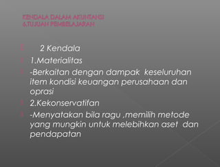  2 Kendala
 1.Materialitas
 -Berkaitan dengan dampak keseluruhan
item kondisi keuangan perusahaan dan
oprasi
 2.Kekonservatifan
 -Menyatakan bila ragu ,memilih metode
yang mungkin untuk melebihkan aset dan
pendapatan
 