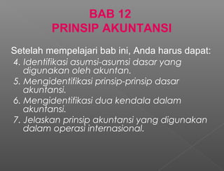 BAB 12
PRINSIP AKUNTANSI
4. Identifikasi asumsi-asumsi dasar yang
digunakan oleh akuntan.
5. Mengidentifikasi prinsip-prinsip dasar
akuntansi.
6. Mengidentifikasi dua kendala dalam
akuntansi.
7. Jelaskan prinsip akuntansi yang digunakan
dalam operasi internasional.
Setelah mempelajari bab ini, Anda harus dapat:
 