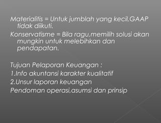 Materialitis = Untuk jumblah yang kecil,GAAP
tidak diikuti.
Konservatisme = Bila ragu,memilih solusi akan
mungkin untuk melebihkan dan
pendapatan.
Tujuan Pelaporan Keuangan :
1.Info akuntansi karakter kualitatif
2.Unsur laporan keuangan
Pendoman operasi,asumsi dan prinsip
 