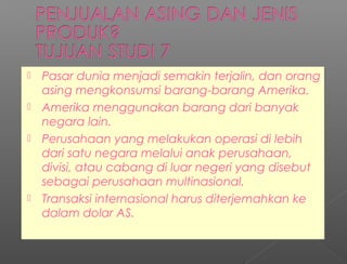  Pasar dunia menjadi semakin terjalin, dan orang
asing mengkonsumsi barang-barang Amerika.
 Amerika menggunakan barang dari banyak
negara lain.
 Perusahaan yang melakukan operasi di lebih
dari satu negara melalui anak perusahaan,
divisi, atau cabang di luar negeri yang disebut
sebagai perusahaan multinasional.
 Transaksi internasional harus diterjemahkan ke
dalam dolar AS.
 Pasar dunia menjadi semakin terjalin, dan orang
asing mengkonsumsi barang-barang Amerika.
 Amerika menggunakan barang dari banyak
negara lain.
 Perusahaan yang melakukan operasi di lebih
dari satu negara melalui anak perusahaan,
divisi, atau cabang di luar negeri yang disebut
sebagai perusahaan multinasional.
 Transaksi internasional harus diterjemahkan ke
dalam dolar AS.
 