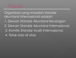 Organisasi yang masalah standar
akuntansi internasional adalah:
1. Dewan Standar Akuntansi Keuangan
2. Dewan Standar Akuntansi Internasional.
 3. Komite Standar Audit Internasional.
 4. Tidak ada di atas.
 