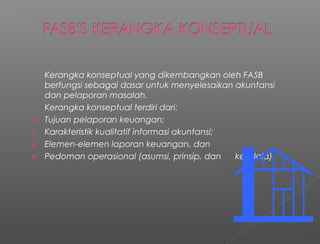  Kerangka konseptual yang dikembangkan oleh FASB
berfungsi sebagai dasar untuk menyelesaikan akuntansi
dan pelaporan masalah.
 Kerangka konseptual terdiri dari:
1) Tujuan pelaporan keuangan;
2) Karakteristik kualitatif informasi akuntansi;
3) Elemen-elemen laporan keuangan, dan
4) Pedoman operasional (asumsi, prinsip, dan kendala).
 