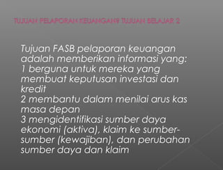 Tujuan FASB pelaporan keuangan
adalah memberikan informasi yang:
1 berguna untuk mereka yang
membuat keputusan investasi dan
kredit
2 membantu dalam menilai arus kas
masa depan
3 mengidentifikasi sumber daya
ekonomi (aktiva), klaim ke sumber-
sumber (kewajiban), dan perubahan
sumber daya dan klaim
 