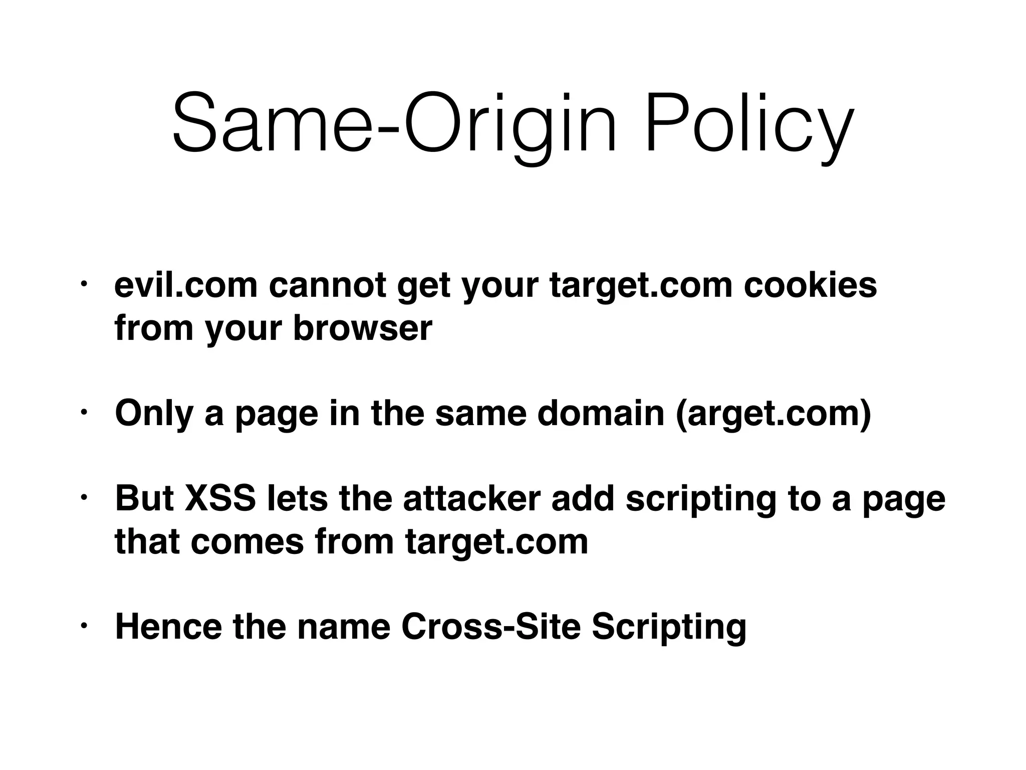 Same-Origin Policy
• evil.com cannot get your target.com cookies
from your browser
• Only a page in the same domain (arget.com)
• But XSS lets the attacker add scripting to a page
that comes from target.com
• Hence the name Cross-Site Scripting
 