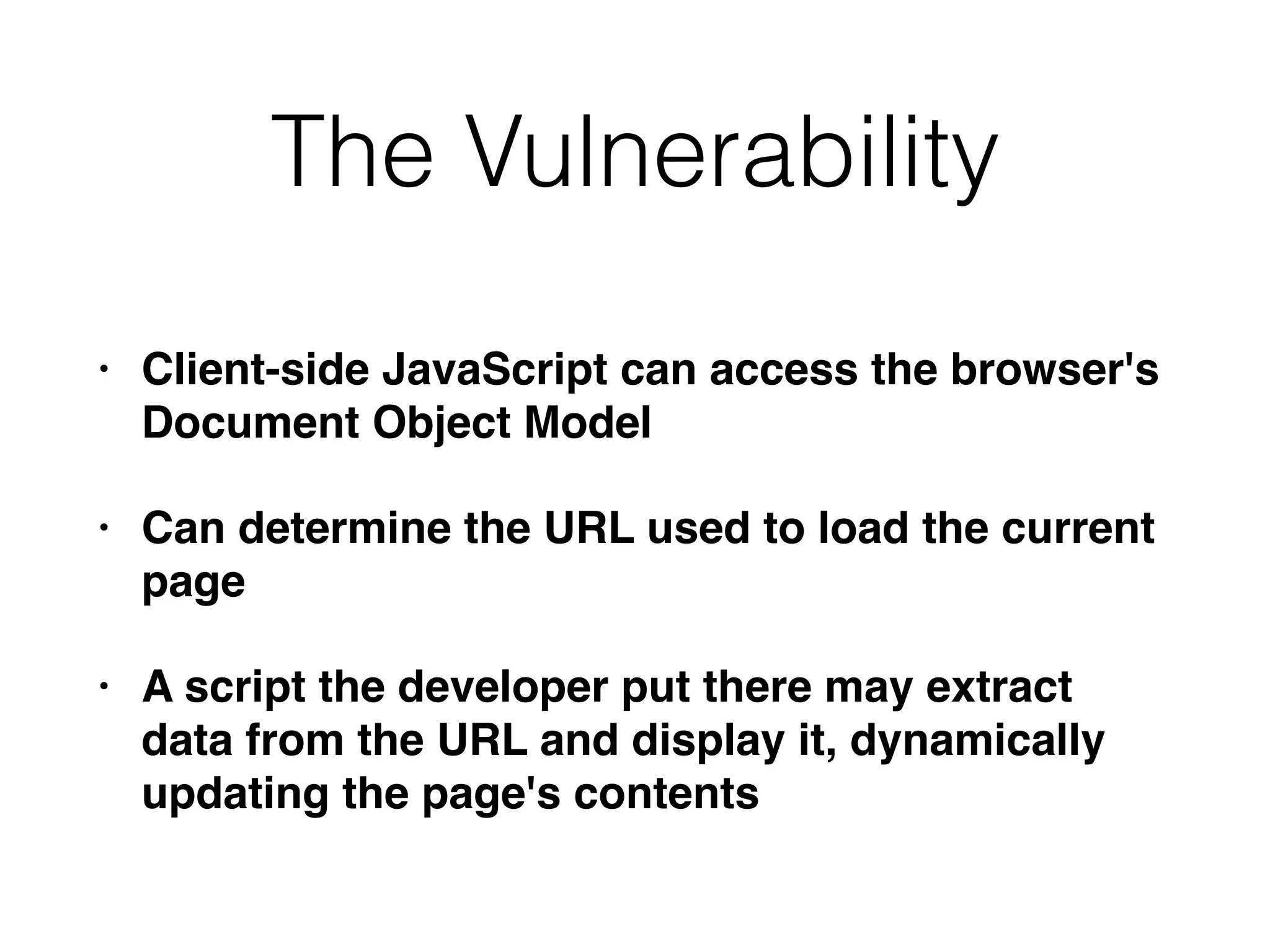 The Vulnerability
• Client-side JavaScript can access the browser's
Document Object Model
• Can determine the URL used to load the current
page
• A script the developer put there may extract
data from the URL and display it, dynamically
updating the page's contents
 