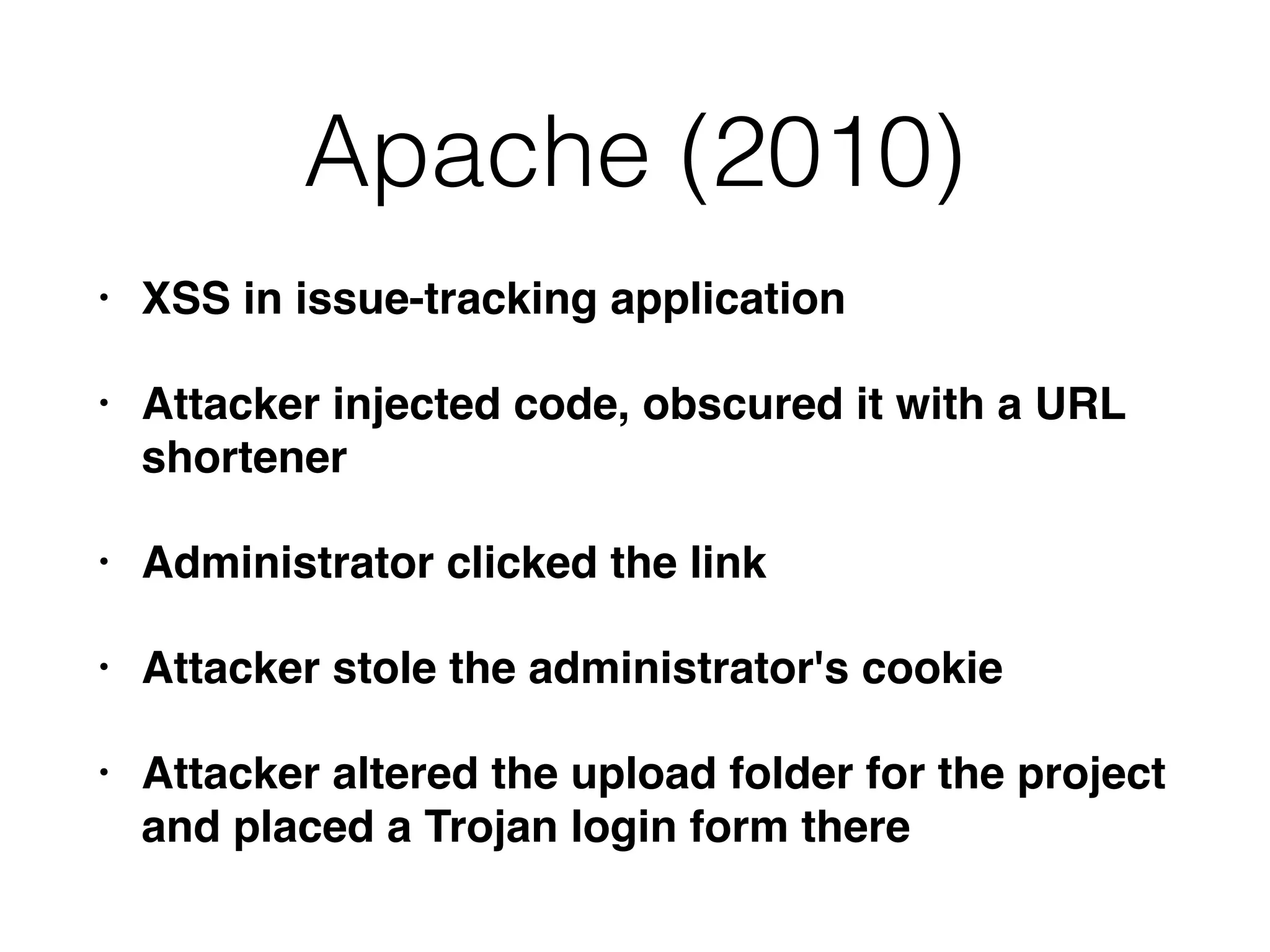 Apache (2010)
• XSS in issue-tracking application
• Attacker injected code, obscured it with a URL
shortener
• Administrator clicked the link
• Attacker stole the administrator's cookie
• Attacker altered the upload folder for the project
and placed a Trojan login form there
 