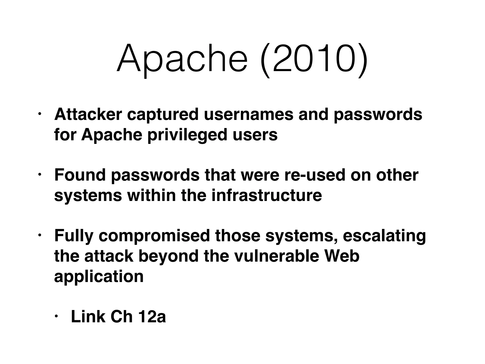 Apache (2010)
• Attacker captured usernames and passwords
for Apache privileged users
• Found passwords that were re-used on other
systems within the infrastructure
• Fully compromised those systems, escalating
the attack beyond the vulnerable Web
application
• Link Ch 12a
 