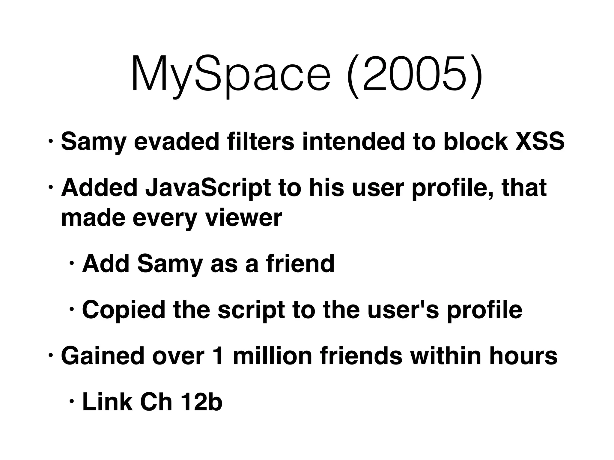 MySpace (2005)
• Samy evaded ﬁlters intended to block XSS
• Added JavaScript to his user proﬁle, that
made every viewer
• Add Samy as a friend
• Copied the script to the user's proﬁle
• Gained over 1 million friends within hours
• Link Ch 12b
 