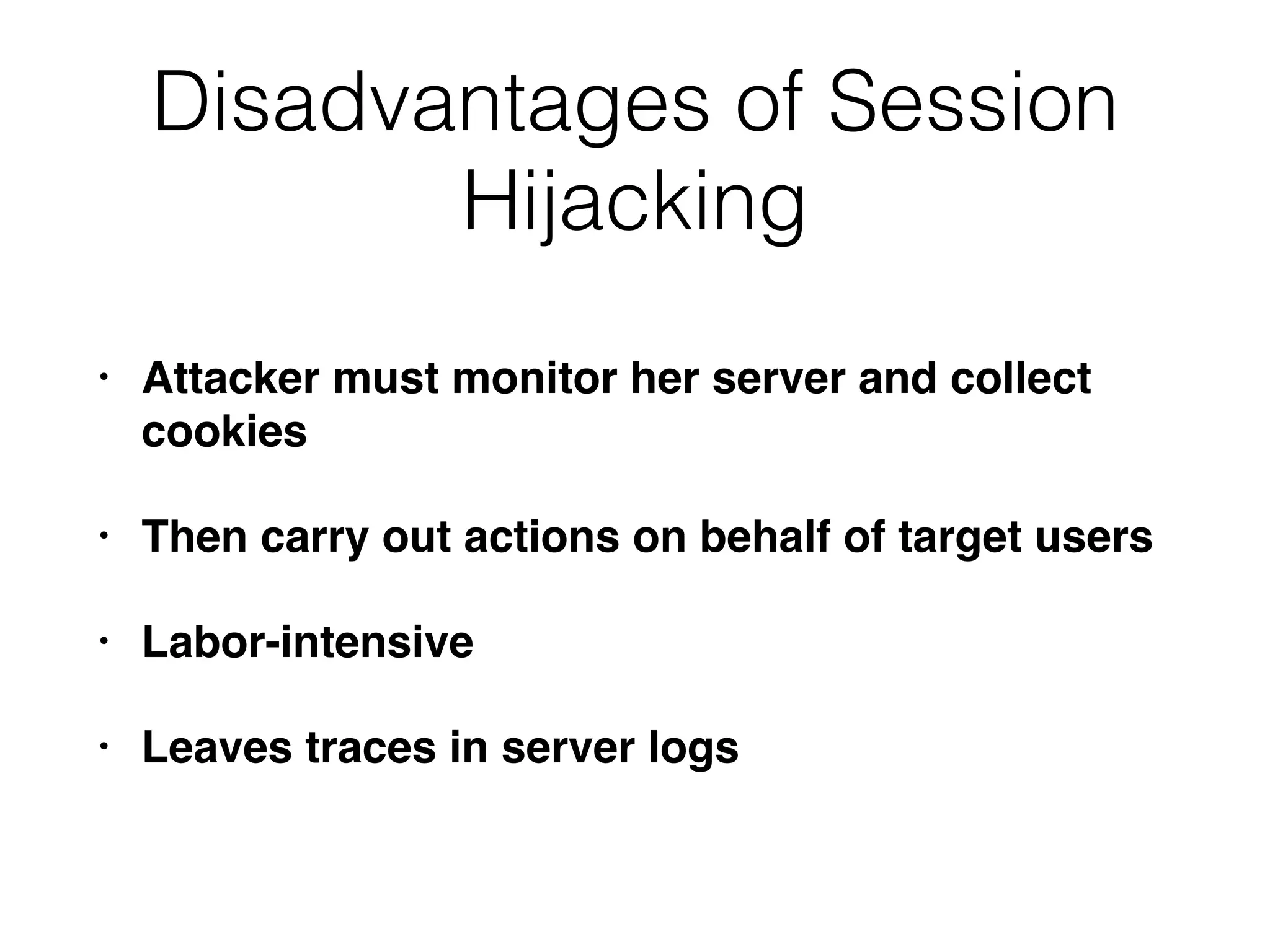 Disadvantages of Session
Hijacking
• Attacker must monitor her server and collect
cookies
• Then carry out actions on behalf of target users
• Labor-intensive
• Leaves traces in server logs
 