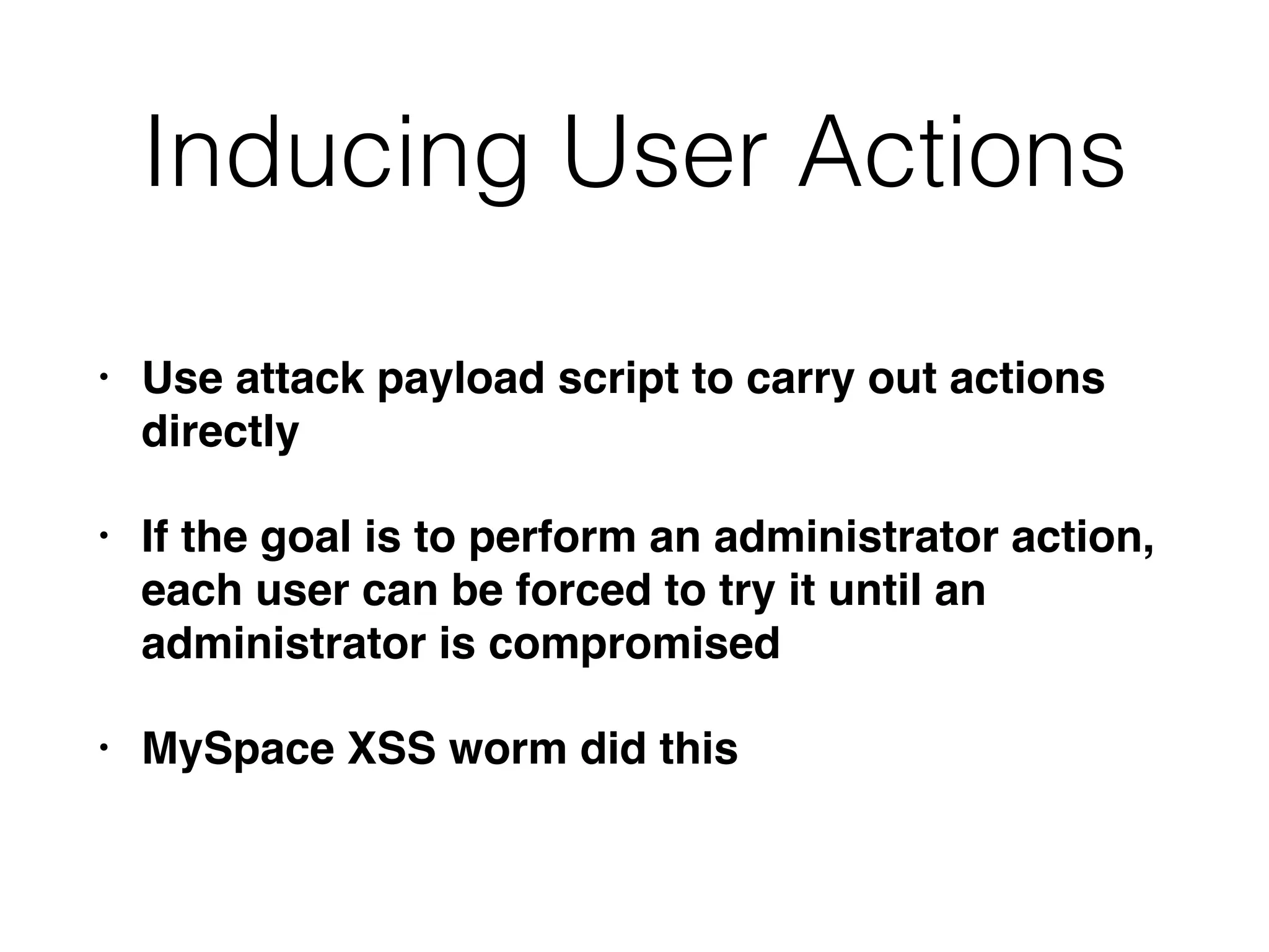 Inducing User Actions
• Use attack payload script to carry out actions
directly
• If the goal is to perform an administrator action,
each user can be forced to try it until an
administrator is compromised
• MySpace XSS worm did this
 