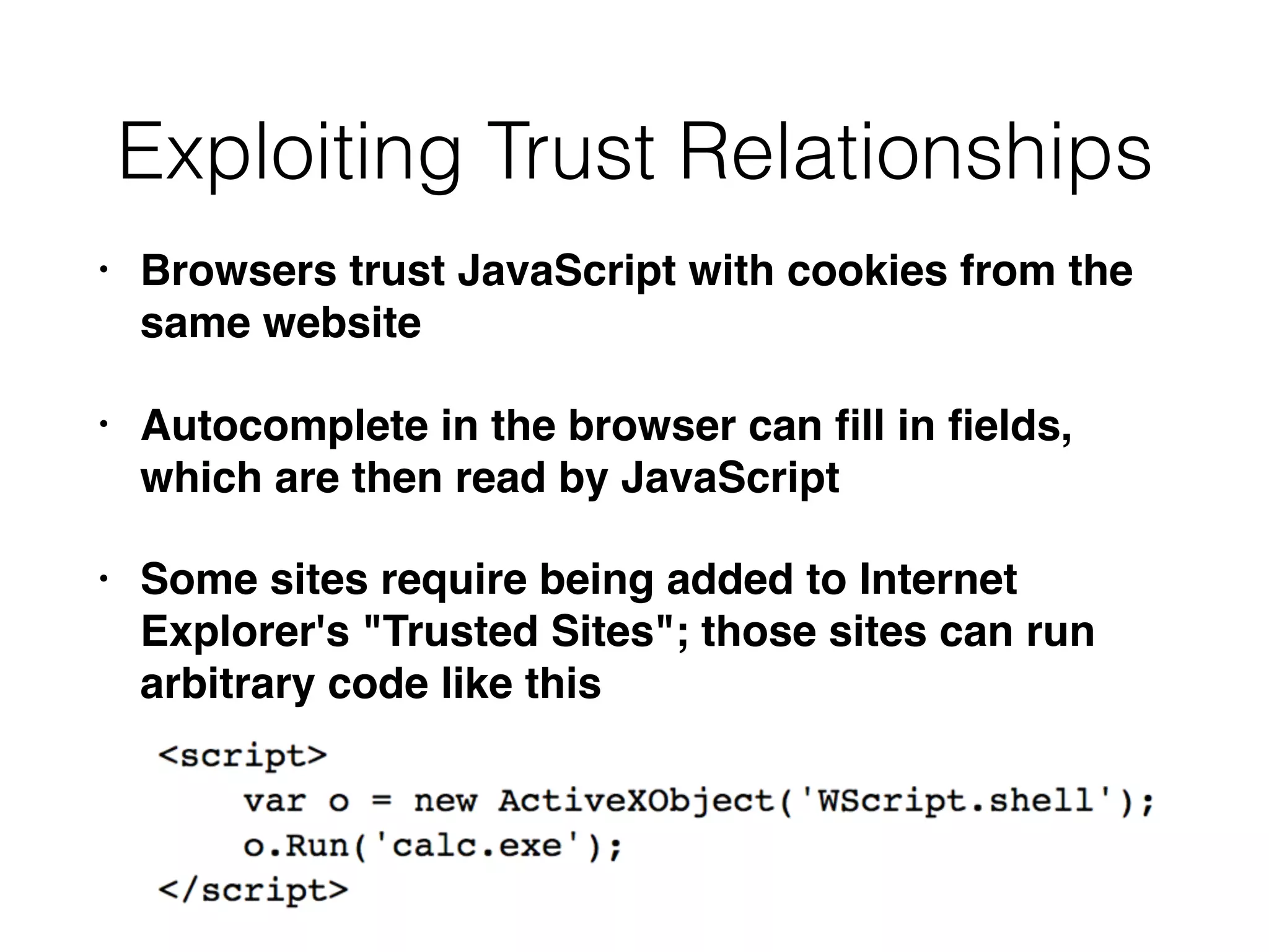 Exploiting Trust Relationships
• Browsers trust JavaScript with cookies from the
same website
• Autocomplete in the browser can ﬁll in ﬁelds,
which are then read by JavaScript
• Some sites require being added to Internet
Explorer's "Trusted Sites"; those sites can run
arbitrary code like this
 
