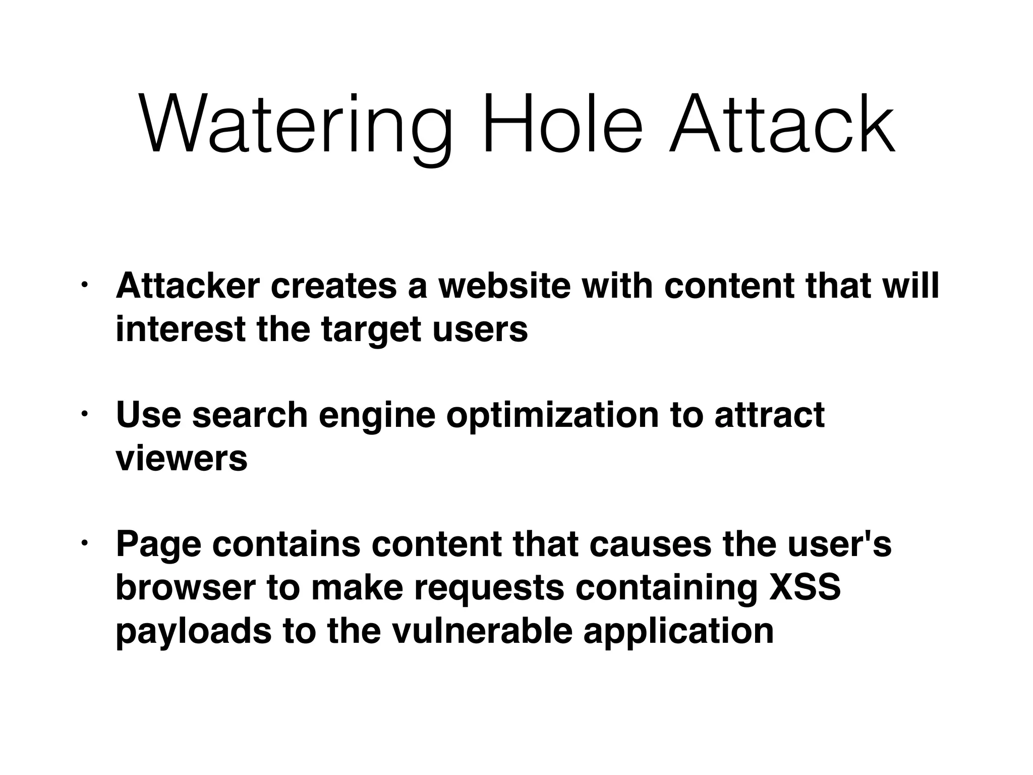 Watering Hole Attack
• Attacker creates a website with content that will
interest the target users
• Use search engine optimization to attract
viewers
• Page contains content that causes the user's
browser to make requests containing XSS
payloads to the vulnerable application
 