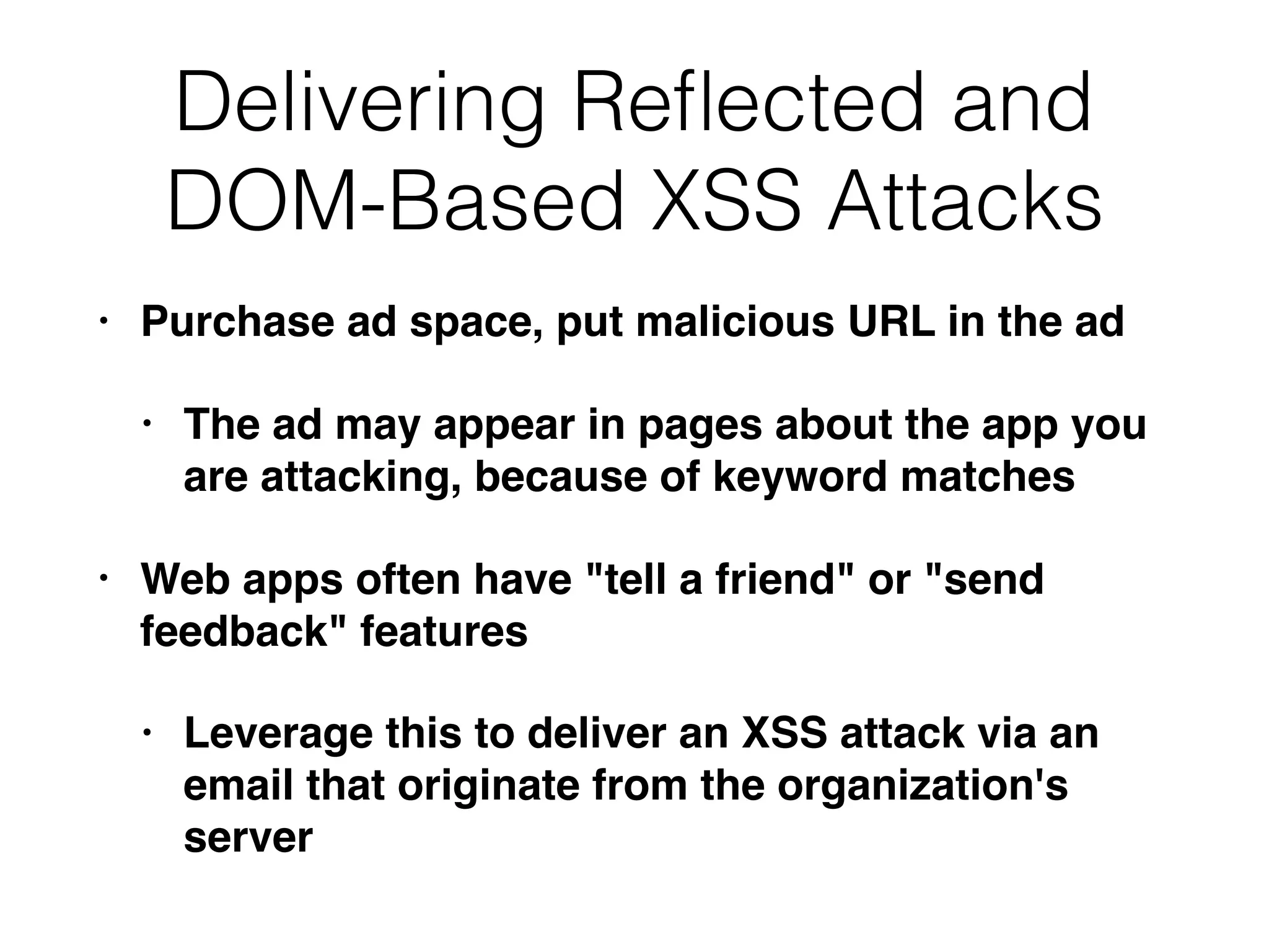 • Purchase ad space, put malicious URL in the ad
• The ad may appear in pages about the app you
are attacking, because of keyword matches
• Web apps often have "tell a friend" or "send
feedback" features
• Leverage this to deliver an XSS attack via an
email that originate from the organization's
server
Delivering Reﬂected and
DOM-Based XSS Attacks
 