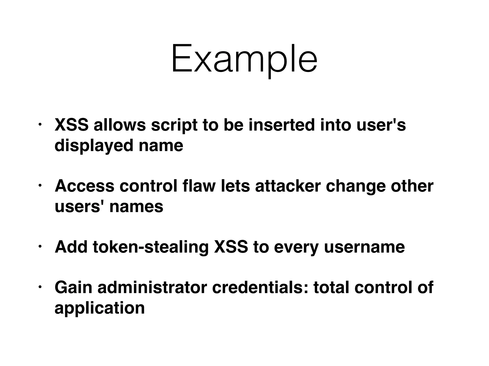 Example
• XSS allows script to be inserted into user's
displayed name
• Access control ﬂaw lets attacker change other
users' names
• Add token-stealing XSS to every username
• Gain administrator credentials: total control of
application
 
