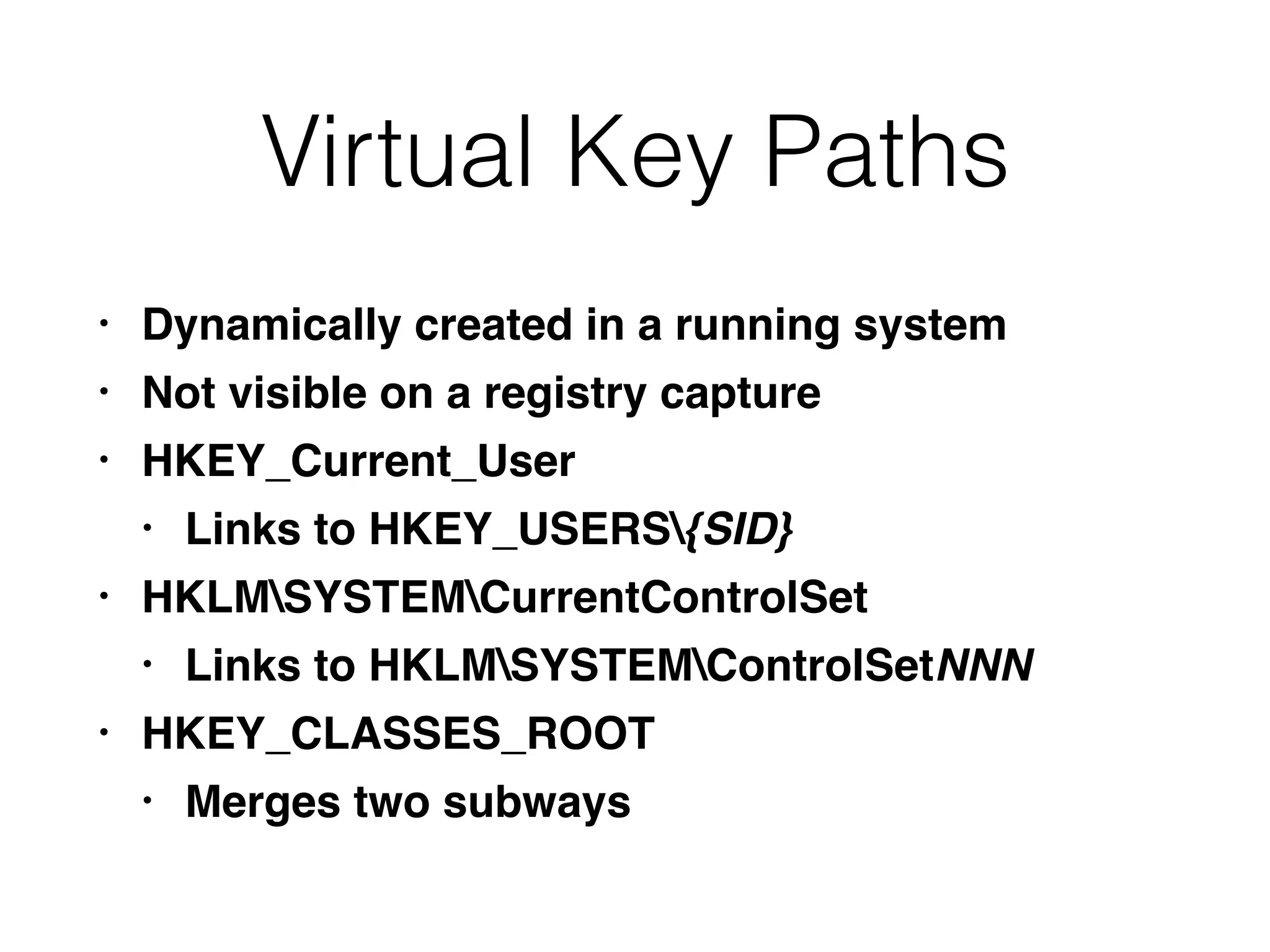 Virtual Key Paths
• Dynamically created in a running system
• Not visible on a registry capture
• HKEY_Current_User
• Links to HKEY_USERS{SID}
• HKLMSYSTEMCurrentControlSet
• Links to HKLMSYSTEMControlSetNNN
• HKEY_CLASSES_ROOT
• Merges two subways
 